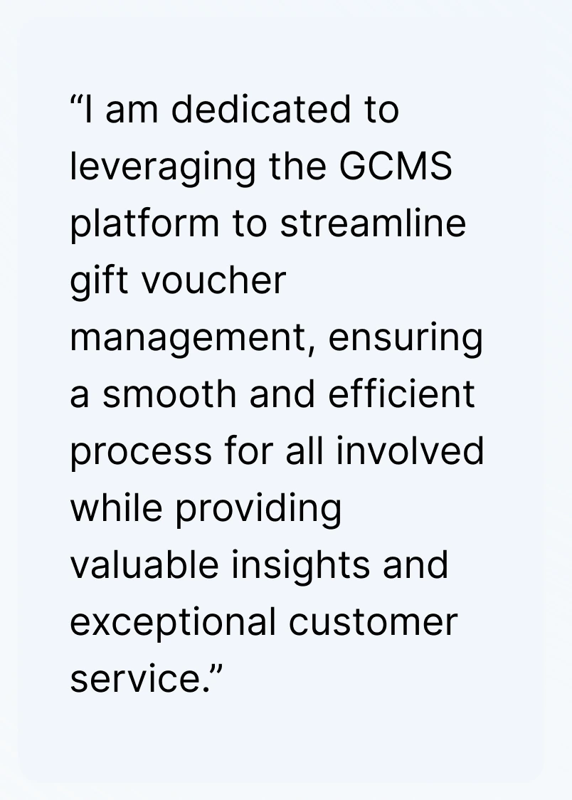 “I am dedicated to leveraging the GCMS platform to streamline gift voucher management, ensuring a smooth and efficient process for all involved while providing valuable insights and exceptional customer service.”